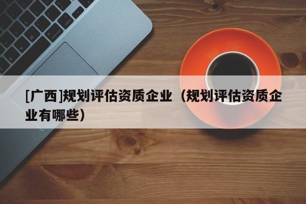 [廣西]規(guī)劃評(píng)估資質(zhì)企業(yè)（規(guī)劃評(píng)估資質(zhì)企業(yè)有哪些）