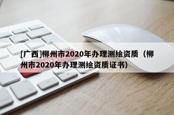 [廣西]柳州市2020年辦理測(cè)繪資質(zhì)（柳州市2020年辦理測(cè)繪資質(zhì)證書(shū)）