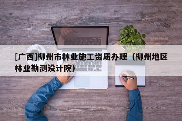 [廣西]柳州市林業(yè)施工資質(zhì)辦理（柳州地區(qū)林業(yè)勘測(cè)設(shè)計(jì)院）