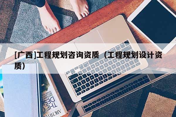 [廣西]工程規(guī)劃咨詢(xún)資質(zhì)（工程規(guī)劃設(shè)計(jì)資質(zhì)）