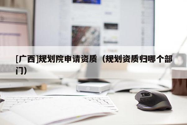 [廣西]規(guī)劃院申請(qǐng)資質(zhì)（規(guī)劃資質(zhì)歸哪個(gè)部門(mén)）